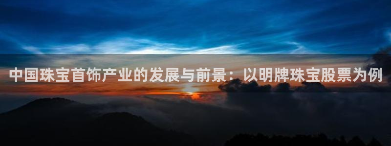 新航娱乐有限公司怎么样：中国珠宝首饰产业的发展与前景：以明牌