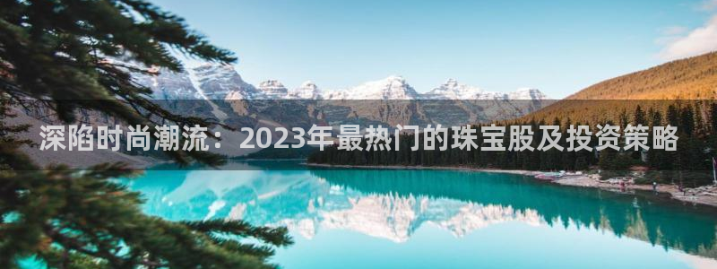 新航海娱乐会所怎么样：深陷时尚潮流：2023年最热门的珠宝股