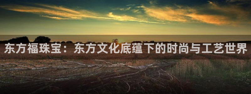 新航娱乐属于什么档次：东方福珠宝：东方文化底蕴下的时尚与工艺
