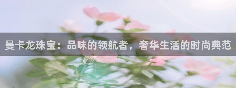 新航娱乐艺人：曼卡龙珠宝：品味的领航者，奢华生活的时尚典范