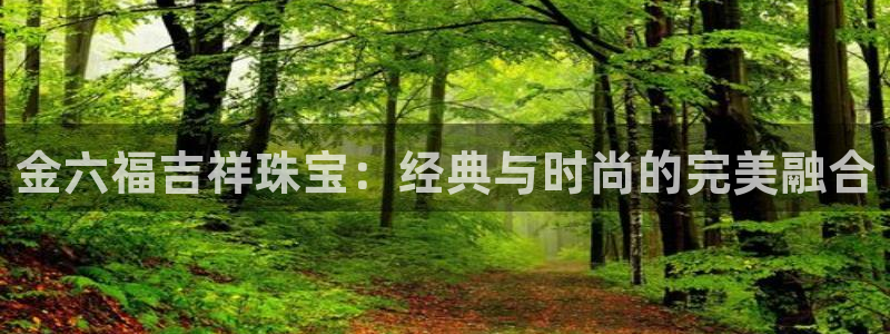 新航娱乐娱乐官方网站：金六福吉祥珠宝：经典与时尚的完美融合