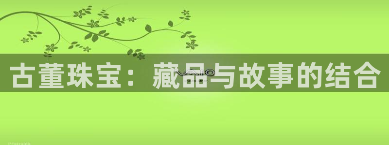 中国新航娱乐在哪个平台:古董珠宝:藏品与故事的结合