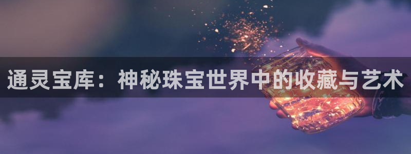 新航娱乐最高返点多少：通灵宝库：神秘珠宝世界中的收藏与艺术