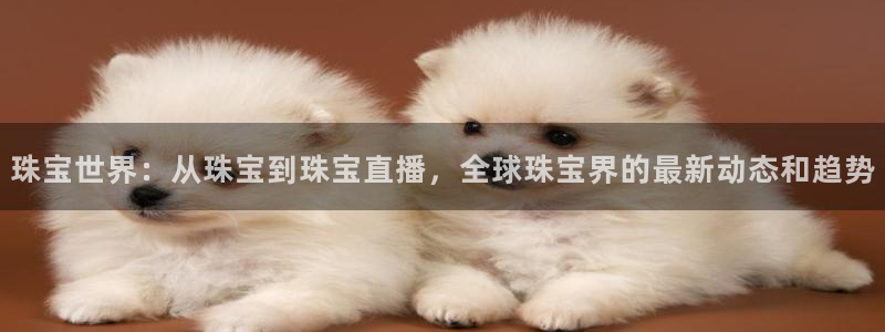 新航娱乐传媒:珠宝世界:从珠宝到珠宝直播,全球珠宝界的最新动