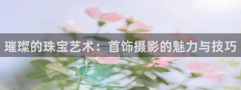 中国新航娱乐官网入口：璀璨的珠宝艺术：首饰摄影的魅力与技巧