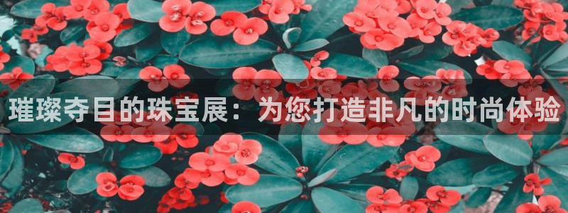 新航娱乐的最新动态报道：璀璨夺目的珠宝展：为您打造非凡的时尚