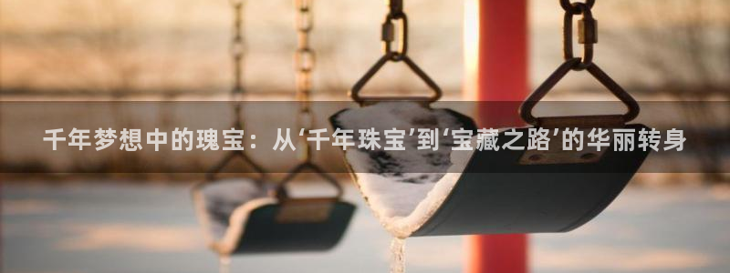 新航足浴娱乐会所：千年梦想中的瑰宝：从‘千年珠宝’到‘宝藏之