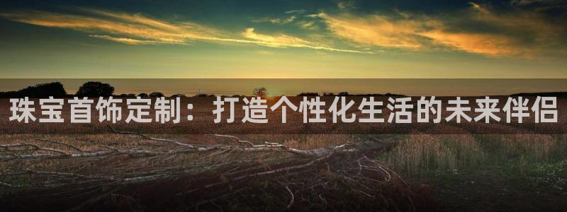 新航娱乐平台:珠宝首饰定制:打造个性化生活的未来伴侣